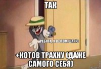 так +котов трахну (даже самого себя)