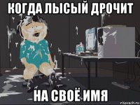 когда лысый дрочит на своё имя