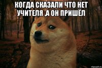 когда сказали что нет учителя ,а он пришёл 