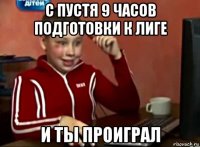 с пустя 9 часов подготовки к лиге и ты проиграл