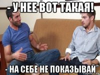 - у нее вот такая! - на себе не показывай