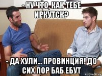 - ну что, как тебе иркутск? - да хули... провинция! до сих пор баб ебут