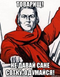 товарищ! не давай сане сотку, одумайся!