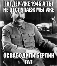 гитлер уже 1945 а ты не отспупаеж мы уже освабодили берлин гат