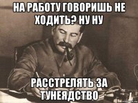 на работу говоришь не ходить? ну ну расстрелять за тунеядство