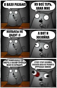 Я вазу разбил Ну всё терь, хана мне колбасы не дадут :с А вот и хозяйка Ну вот и мой конец! Где ты смерть с косой? Проводи меня по коридору Стоп! Что?! Хозяйка сказала ваза не разбита! Урррааааа! Живууу