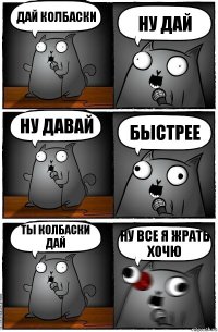 дай колбаски ну дай ну давай быстрее ты колбаски дай ну все я жрать хочю