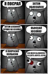 Я посрал Затем обоссался Затем блеванул прямо на хозяйку Обоссал хозяйку Я попросил колбаски ОНА МЕНЯ ВЫКИНУЛА!!
А Я БЛЯТЬ ЖРАТЬ ХОЧУ!!