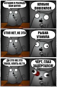 Сегодня я распаду вам шутку: Клобок повесился. Стоп нет, не эта Рыбка утонула Да это же это такое, опять не то. Чёрт, глаз задёргался!