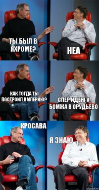 Ты был в Яхроме? Неа Как тогда ты построил империю? Спер идею у бомжа в Орудьево Кросава Я знаю