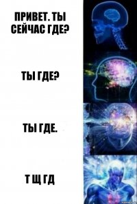 Привет. Ты сейчас где? Ты где? ты где. т щ гд