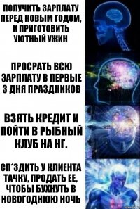 Получить зарплату перед новым годом, и приготовить уютный ужин Просрать всю зарплату в первые 3 дня праздников Взять кредит и пойти в Рыбный клуб на НГ. Сп*здить у клиента тачку, продать ее, чтобы бухнуть в новогоднюю ночь