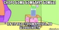 скоро бомб бомбанут бомбы а я тут под столом прячусь. я в безопасности