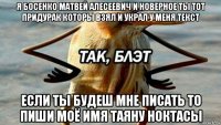 я босенко матвей алесеевич и новерное ты тот придурак которы взял и украл у меня текст если ты будеш мне писать то пиши моё имя таяну ноктасы