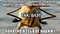 так так я жду пока ты придурак который украл у меня текст в комиксе жду пока ты мне напишеш понятно я тебя не навижу