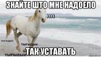 знайте што мне надоело так уставать