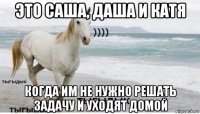 это саша, даша и катя когда им не нужно решать задачу и уходят домой