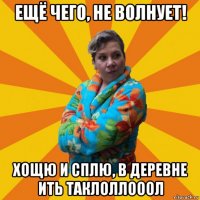 ещё чего, не волнует! хощю и сплю, в деревне ить таклоллооол