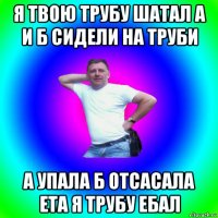 я твою трубу шатал а и б сидели на труби а упала б отсасала ета я трубу ебал