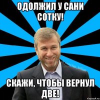 одолжил у сани сотку! скажи, чтобы вернул две!