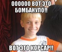 оооооо вот это бомбануло!! вот это корсар!!