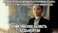 мудаки талдыка жалайыры и оралманы ездить научитесь мать вашу в рот ибал нищеброды алматинская область талдыкорган