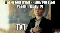 ты чё мне изменяешь ?!я тебя убью ! где ты ?! 