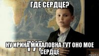 где сердце? ну ирина михаловна тут оно мое сердце