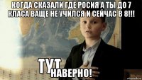 когда сказали где росия а ты до 7 класа ваще не учился и сейчас в 8!!! наверно!