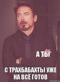     с трахбабахты уже на всё готов а ты 