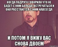 когда подруга говорила что не будет с ним больше встречаться и она расстаются с ним навсегда и потом я вижу вас снова двоем