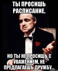 ты просишь расписание, но ты не просишь с уважением, не предлагаешь дружбу...