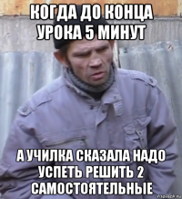 когда до конца урока 5 минут а училка сказала надо успеть решить 2 самостоятельные