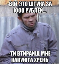 -вот это штука за 1000 рублей... -ти втираищ мне какуюта хрень