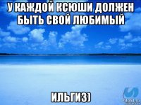 у каждой ксюши должен быть свой любимый ильгиз)