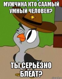 мужчина кто саамый умный человек? ты серьёзно блеат?