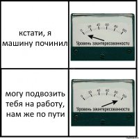 кстати, я машину починил могу подвозить тебя на работу, нам же по пути