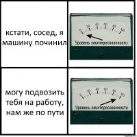 кстати, сосед, я машину починил могу подвозить тебя на работу, нам же по пути