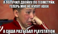 я получил двойку по геометрии. теперь мне не купят xbox а саша разъебал playstation