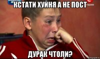 кстати хуйня а не пост дурак чтоли?