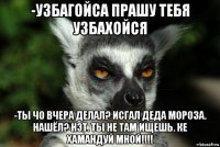 -узбагойса прашу тебя узбахойся -ты чо вчера делал? исгал деда мороза. нашёл? нэт. ты не там ищешь. ке хамандуй мной!!!!