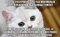 я очень соскучилась по тебе мой милый друг!-я недавно из больницы-там нет интернета у меня с легким было не в порядке...и анемия-называй меня по имени-я все равно путаюсь в мемах пока целую целую