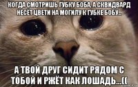 когда смотришь губку боба, а сквидвард несёт цвети на могилу к губке бобу... а твой друг сидит рядом с тобой и ржёт как лошадь...((