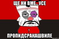 ще ни вме.. усе пропидсракашвиле