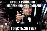 за всех русланов с маленькими письками то есть,за тебя