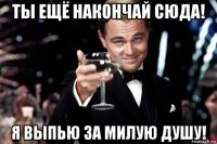 ты ещё накончай сюда! я выпью за милую душу!