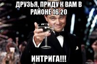 друзья, приду к вам в районе 16.20 интрига!!!