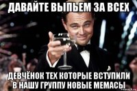 давайте выпьем за всех девчёнок тех которые вступили в нашу группу новые мемасы