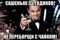 сашеньке 35 годиков! не переборщи с чайком!