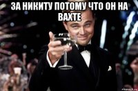 за никиту потому что он на вахте 